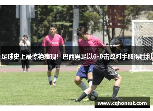 足球史上最惊艳表现！巴西男足以6-0击败对手取得胜利